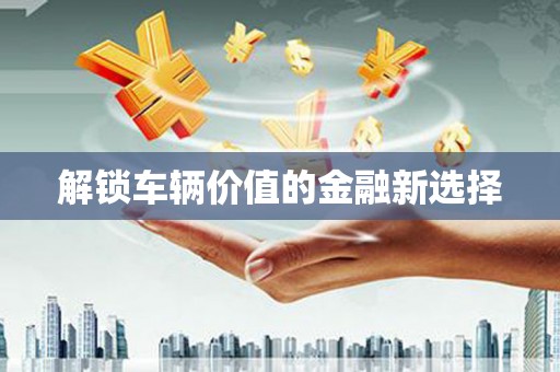 祁门解锁车辆价值的金融新选择